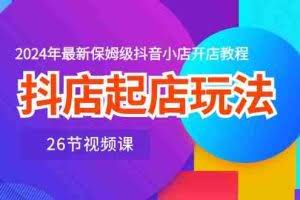 （10687期）抖店起店玩法，2024年最新保姆级抖音小店开店教程（26节视频课）