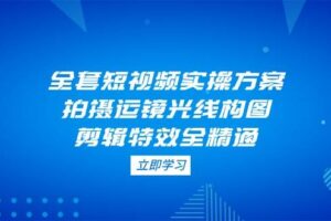 （14465期）全套短视频实操方案，拍摄运镜光线构图，剪辑特效全精通