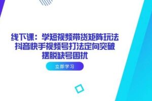 （14433期）线下课：学短视频带货矩阵玩法 抖音快手视频号打法定向突破，摆脱缺号困扰