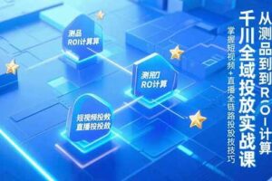 （15256期）千川全域投放实战课，从测品到ROI计算，掌握短视频+直播全链路投放技巧