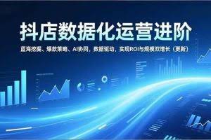 （16986期）抖店数据化运营进阶，蓝海挖掘、爆款策略、AI协同，数据驱动，实现ROI与规模双增长（更新）