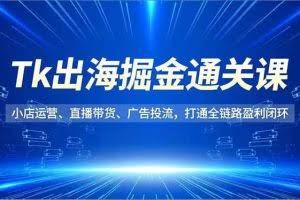 （16820期）Tk出海掘金通关课，小店运营、直播带货、广告投流，打通全链路盈利闭环