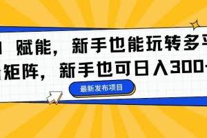 （16743期）AI 赋能，新手也能玩转多平台矩阵，新手也可日入300+